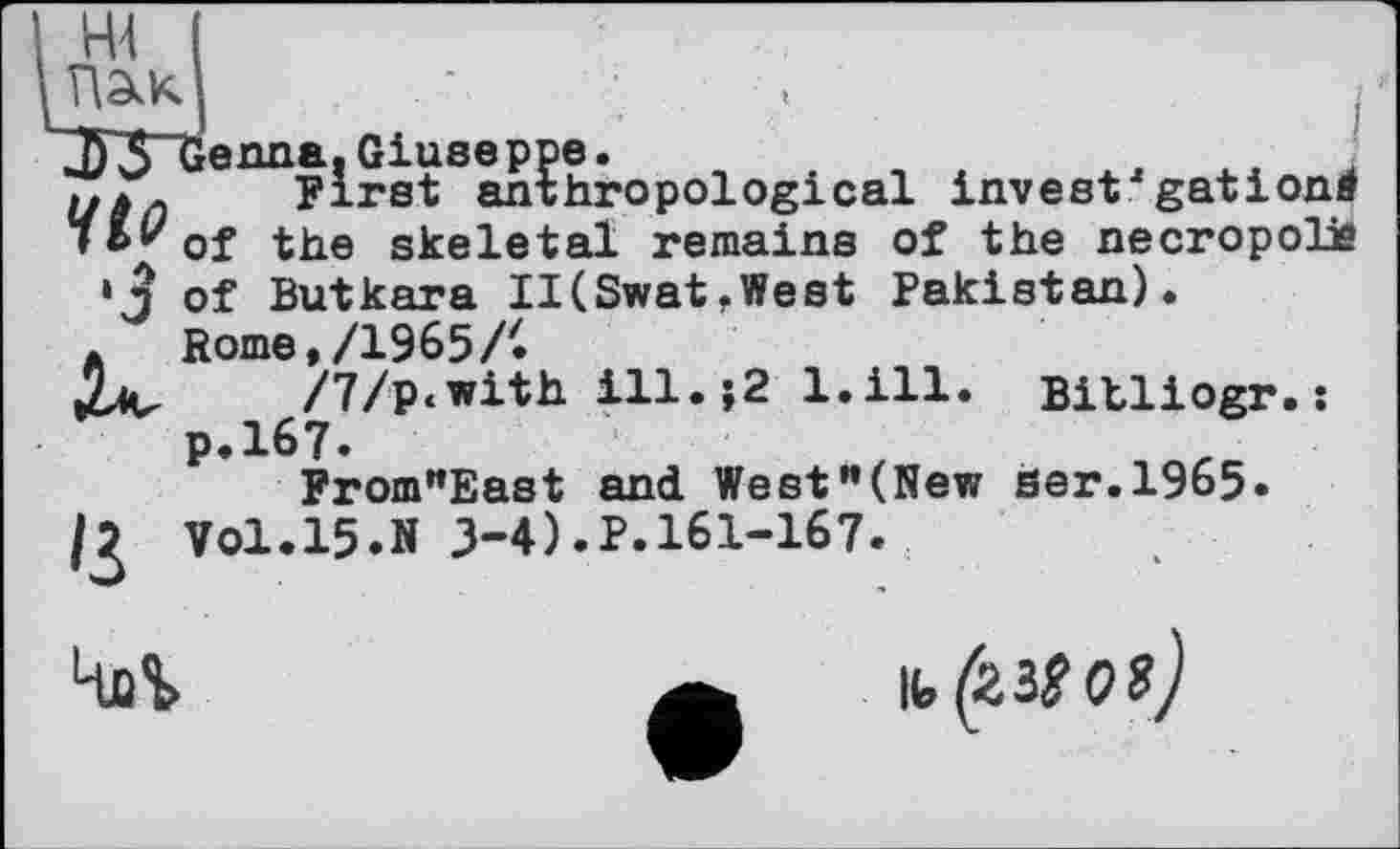 ﻿Т\2кК.	t	і
^“‘ійГЖоро^ісаІ invest'gationi of the skeletal remains of the necropolis of Butkara II(SwatfWest Pakistan).
A Rome,/1965/•
/7/p<with ill.>2 l.ill. Bitliogr.s p.167.	.
FromrtEast and West”(New ser.1965. Vol.15.N 3-4).P.161-167.
Чаї	a к,<23?о?)